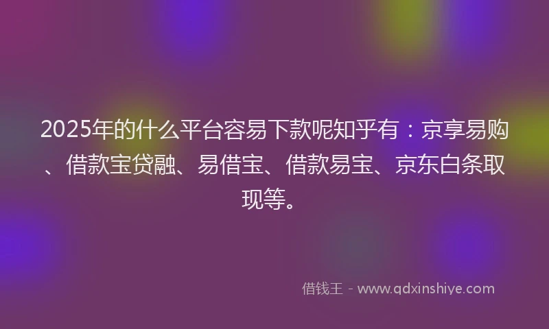 2025年的什么平台容易下款呢知乎有：京享易购、借款宝贷融、易借宝、借款易宝、京东白条取现等。