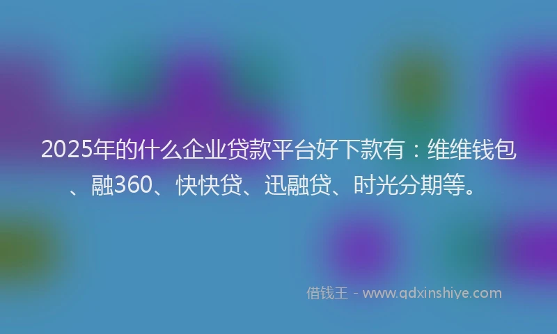 2025年的什么企业贷款平台好下款有：维维钱包、融360、快快贷、迅融贷、时光分期等。
