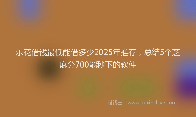乐花借钱最低能借多少2025年推荐，总结5个芝麻分700能秒下的软件