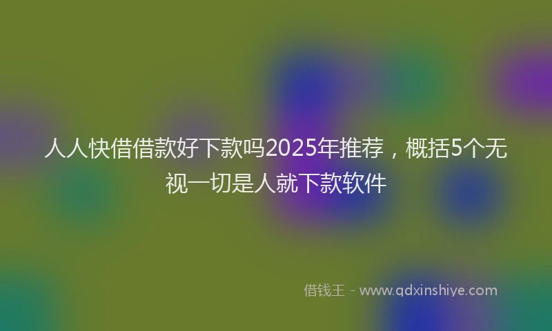 人人快借借款好下款吗2025年推荐，概括5个无视一切是人就下款软件
