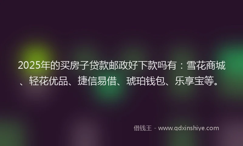 2025年的买房子贷款邮政好下款吗有：雪花商城、轻花优品、捷信易借、琥珀钱包、乐享宝等。