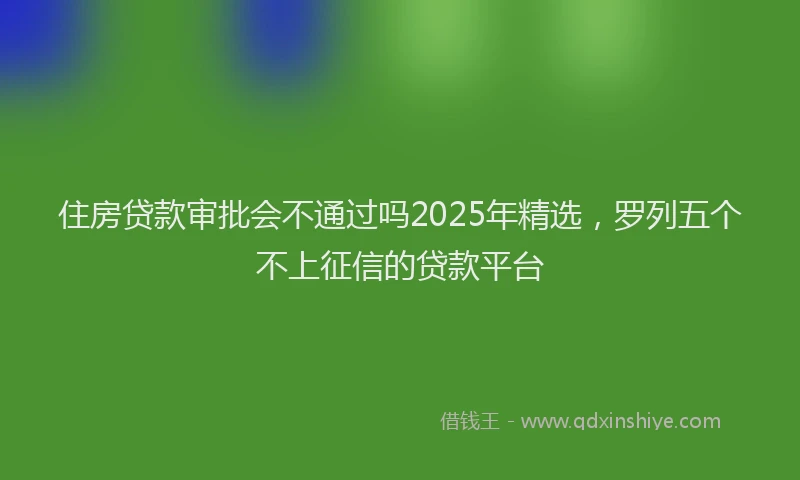 住房贷款审批会不通过吗2025年精选，罗列五个不上征信的贷款平台
