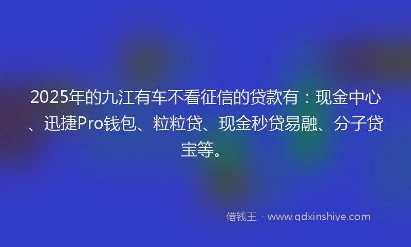 2025年的九江有车不看征信的贷款有：现金中心、迅捷Pro钱包、粒粒贷、现金秒贷易融、分子贷宝等。
