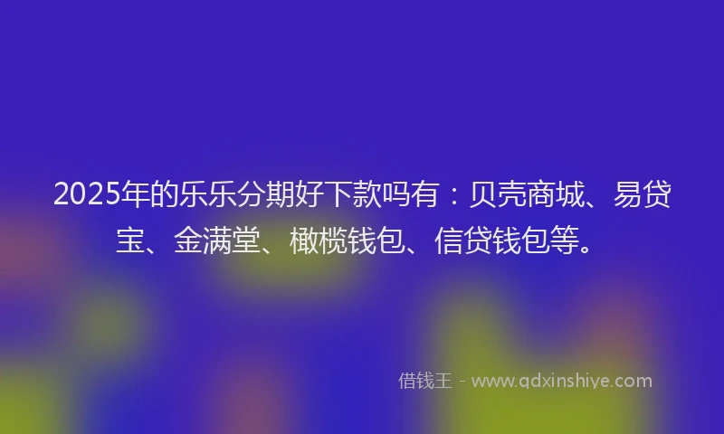 2025年的乐乐分期好下款吗有：贝壳商城、易贷宝、金满堂、橄榄钱包、信贷钱包等。