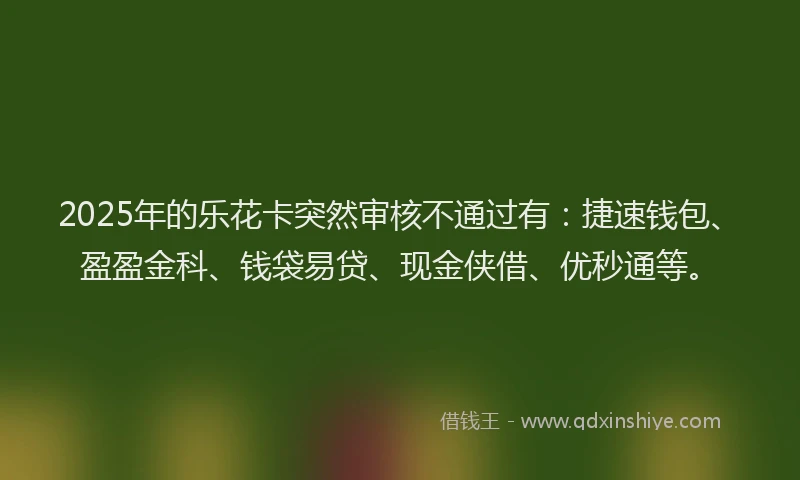 2025年的乐花卡突然审核不通过有：捷速钱包、盈盈金科、钱袋易贷、现金侠借、优秒通等。