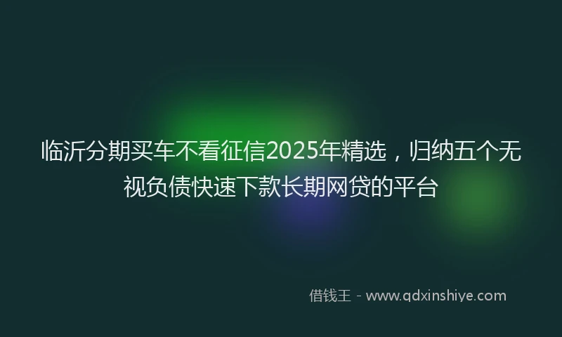 临沂分期买车不看征信2025年精选,归纳五个无视负债快速下款长期网贷的平台