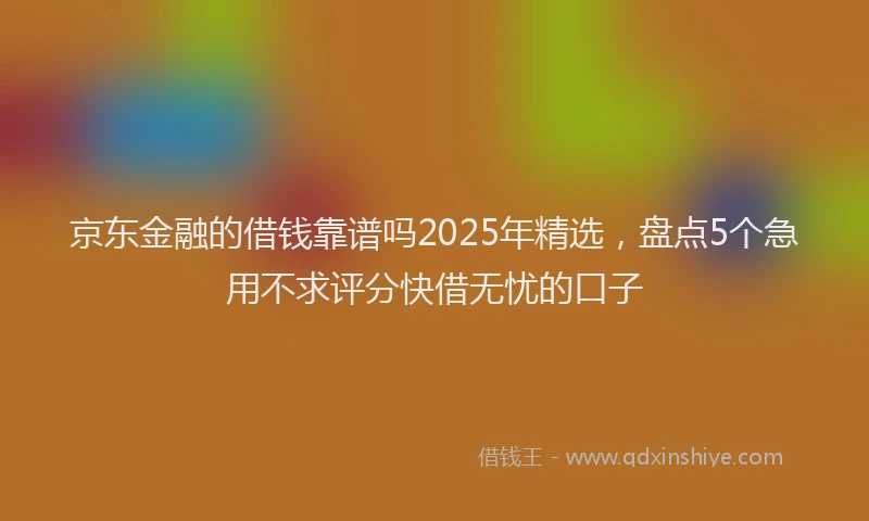京东金融的借钱靠谱吗2025年精选，盘点5个急用不求评分快借无忧的口子