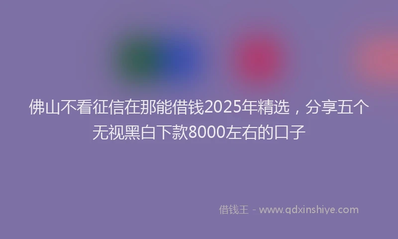 佛山不看征信在那能借钱2025年精选，分享五个无视黑白下款8000左右的口子