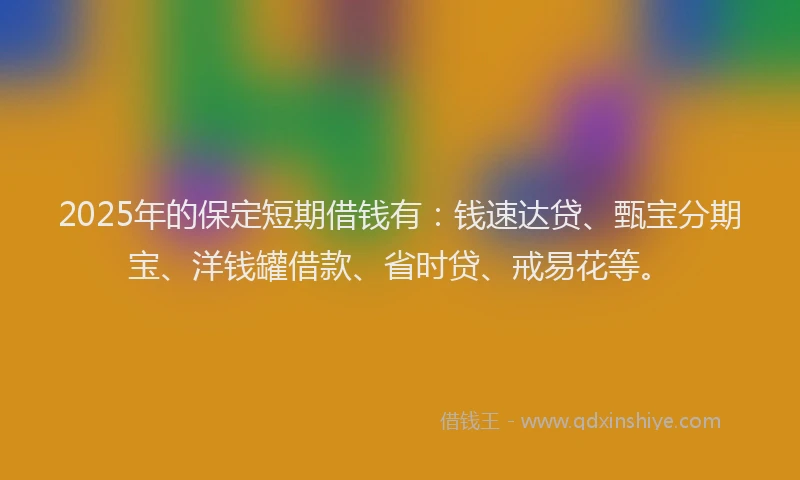 2025年的保定短期借钱有：钱速达贷、甄宝分期宝、洋钱罐借款、省时贷、戒易花等。