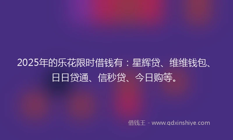 2025年的乐花限时借钱有：星辉贷、维维钱包、日日贷通、信秒贷、今日购等。