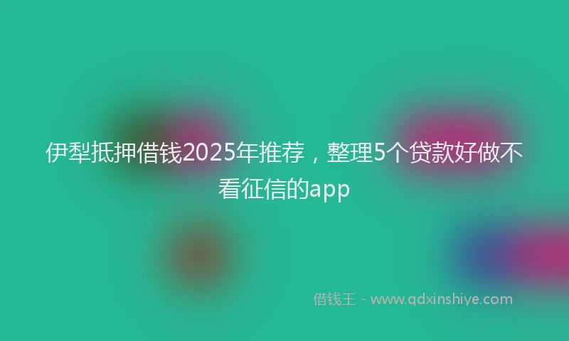 伊犁抵押借钱2025年推荐，整理5个贷款好做不看征信的app