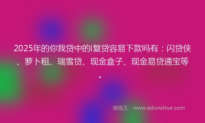 2025年的你我贷中的i复贷容易下款吗有：闪贷侠、萝卜租、瑞雪贷、现金盒子、现金易贷通宝等。