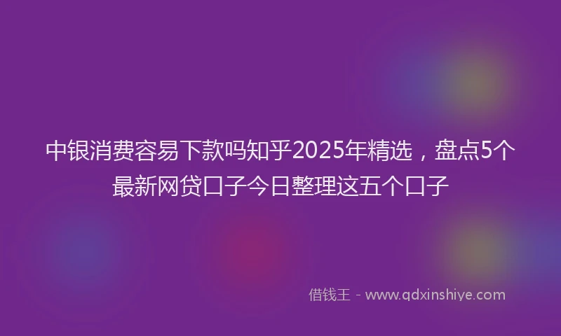 中银消费容易下款吗知乎2025年精选，盘点5个最新网贷口子今日整理这五个口子