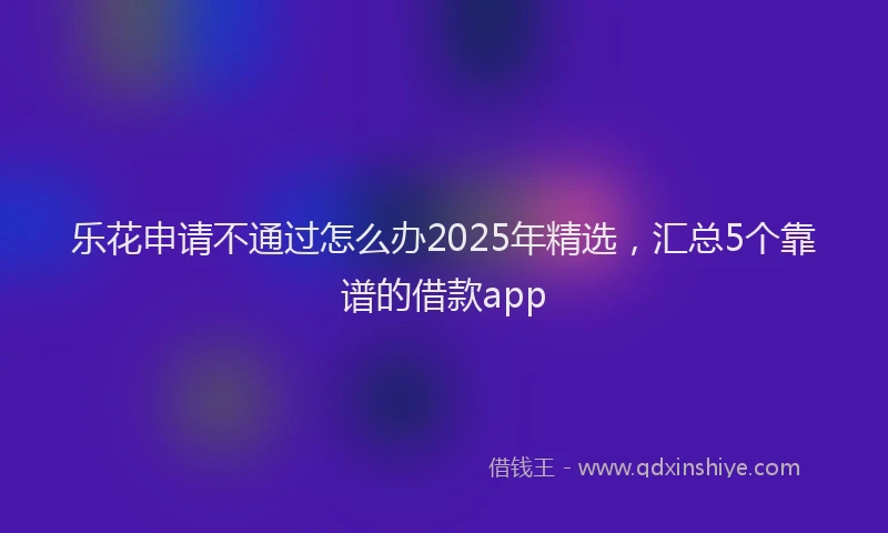 乐花申请不通过怎么办2025年精选，汇总5个靠谱的借款app
