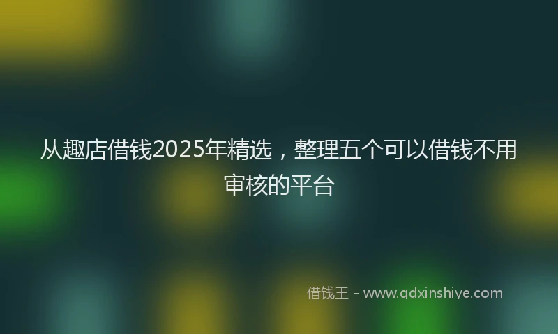 从趣店借钱2025年精选，整理五个可以借钱不用审核的平台
