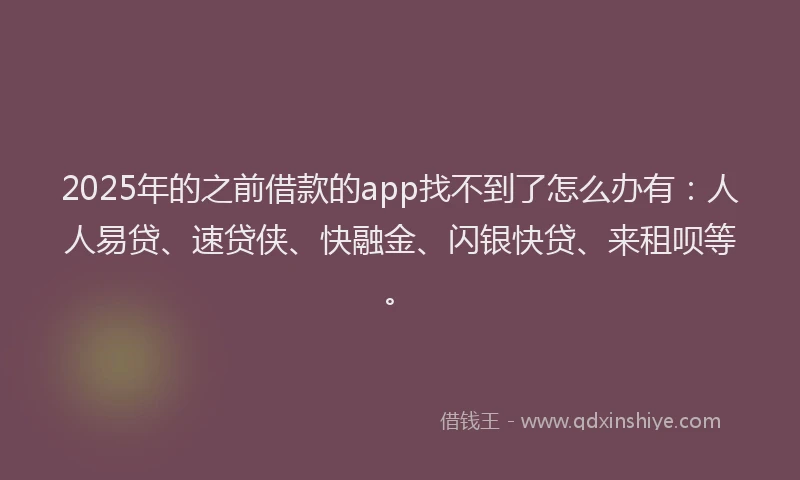 2025年的之前借款的app找不到了怎么办有：人人易贷、速贷侠、快融金、闪银快贷、来租呗等。