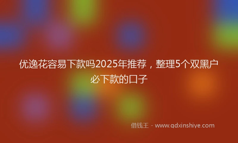优逸花容易下款吗2025年推荐，整理5个双黑户必下款的口子
