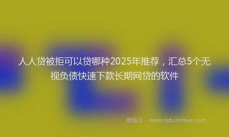 人人贷被拒可以贷哪种2025年推荐，汇总5个无视负债快速下款长期网贷的软件