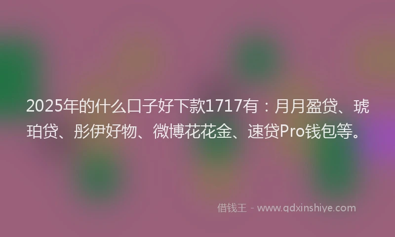 2025年的什么口子好下款1717有：月月盈贷、琥珀贷、彤伊好物、微博花花金、速贷Pro钱包等。