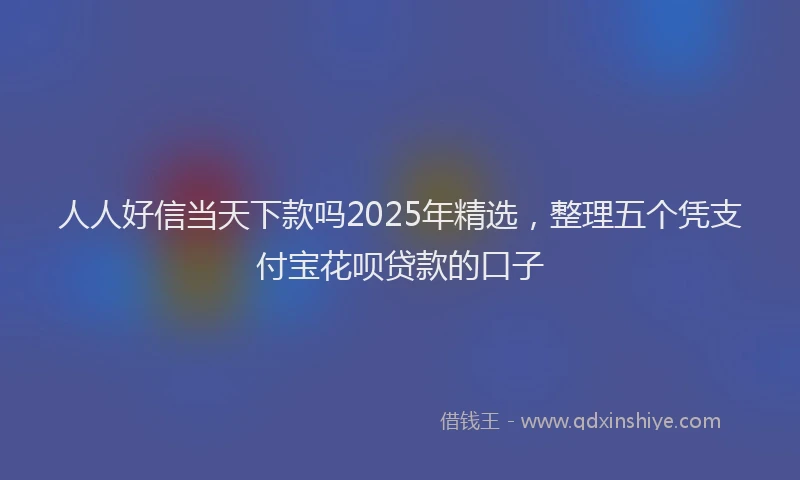 人人好信当天下款吗2025年精选，整理五个凭支付宝花呗贷款的口子