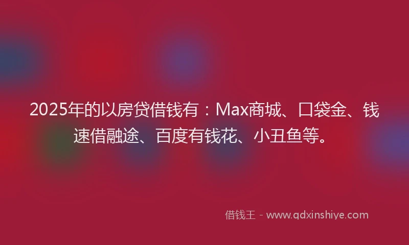 2025年的以房贷借钱有:Max商城、口袋金、钱速借融途、百度有钱花、小丑鱼等。