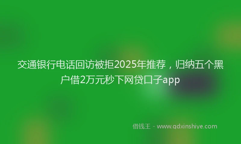 交通银行电话回访被拒2025年推荐，归纳五个黑户借2万元秒下网贷口子app