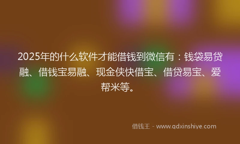 2025年的什么软件才能借钱到微信有：钱袋易贷融、借钱宝易融、现金侠快借宝、借贷易宝、爱帮米等。