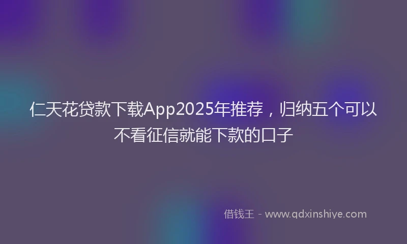 仁天花贷款下载App2025年推荐，归纳五个可以不看征信就能下款的口子