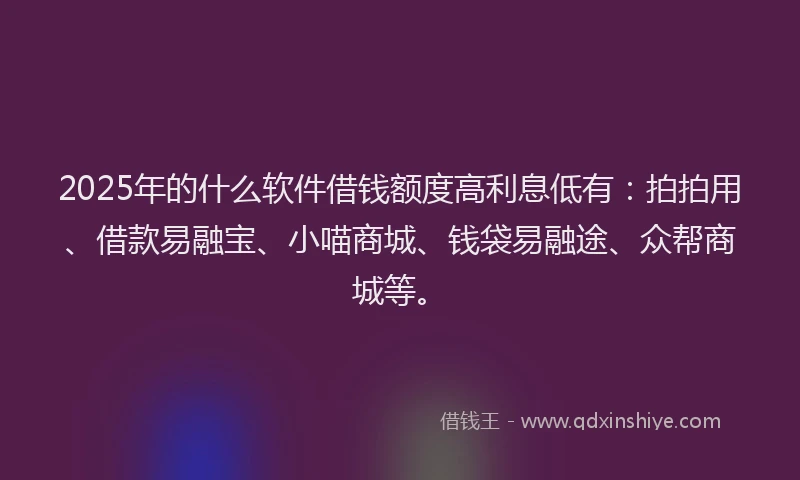 2025年的什么软件借钱额度高利息低有：拍拍用、借款易融宝、小喵商城、钱袋易融途、众帮商城等。