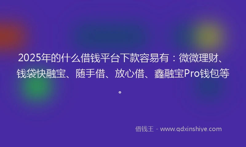 2025年的什么借钱平台下款容易有：微微理财、钱袋快融宝、随手借、放心借、鑫融宝Pro钱包等。