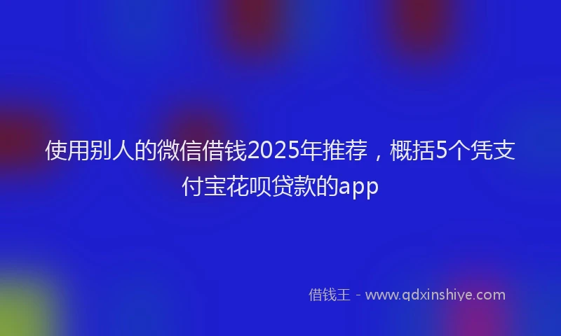 使用别人的微信借钱2025年推荐，概括5个凭支付宝花呗贷款的app