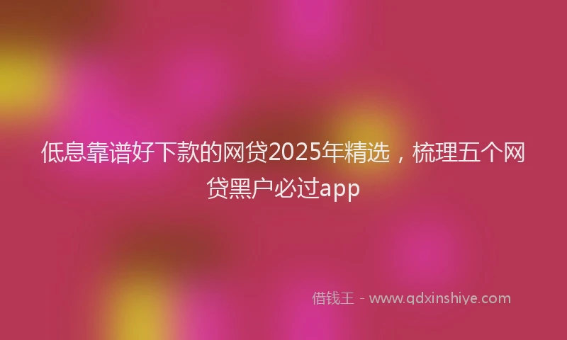 低息靠谱好下款的网贷2025年精选，梳理五个网贷黑户必过app