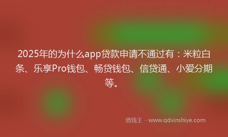 2025年的为什么app贷款申请不通过有：米粒白条、乐享Pro钱包、畅贷钱包、信贷通、小爱分期等。