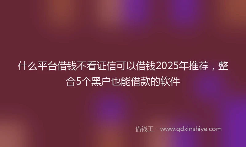 什么平台借钱不看证信可以借钱2025年推荐，整合5个黑户也能借款的软件