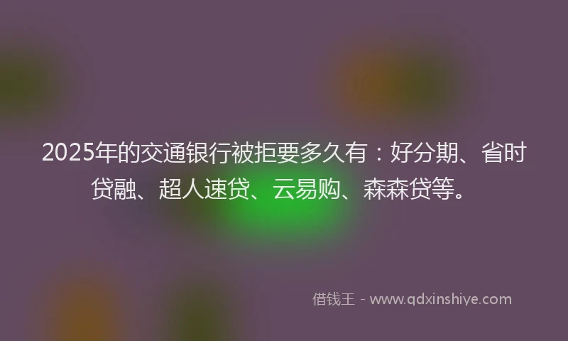 2025年的交通银行被拒要多久有：好分期、省时贷融、超人速贷、云易购、森森贷等。