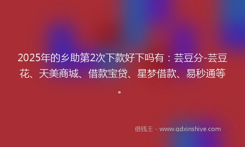 2025年的乡助第2次下款好下吗有:芸豆分-芸豆花、天美商城、借款宝贷、星梦借款、易秒通等。