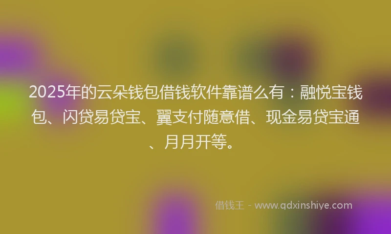 2025年的云朵钱包借钱软件靠谱么有：融悦宝钱包、闪贷易贷宝、翼支付随意借、现金易贷宝通、月月开等。