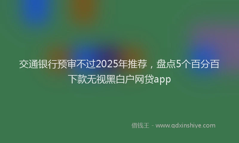 交通银行预审不过2025年推荐,盘点5个百分百下款无视黑白户网贷app