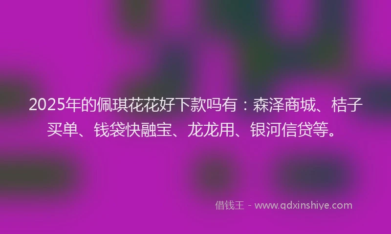 2025年的佩琪花花好下款吗有：森泽商城、桔子买单、钱袋快融宝、龙龙用、银河信贷等。