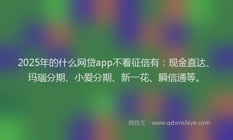 2025年的什么网贷app不看征信有:现金直达、玛瑙分期、小爱分期、新一花、瞬信通等。