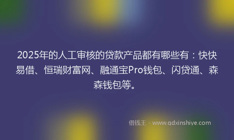 2025年的人工审核的贷款产品都有哪些有：快快易借、恒瑞财富网、融通宝Pro钱包、闪贷通、森森钱包等。