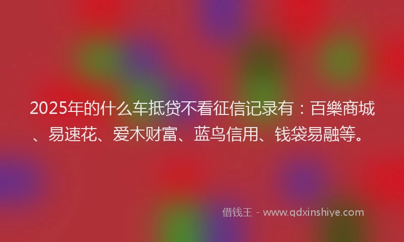 2025年的什么车抵贷不看征信记录有：百樂商城、易速花、爱木财富、蓝鸟信用、钱袋易融等。