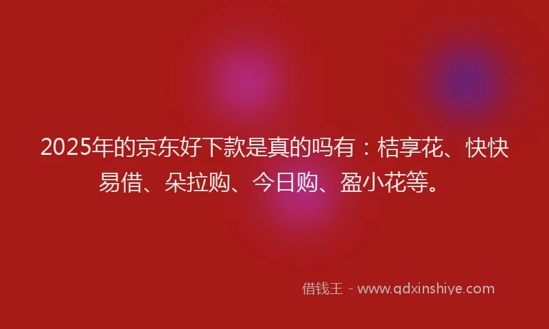2025年的京东好下款是真的吗有：桔享花、快快易借、朵拉购、今日购、盈小花等。