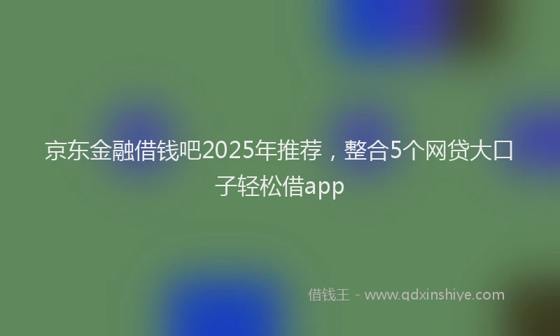京东金融借钱吧2025年推荐，整合5个网贷大口子轻松借app
