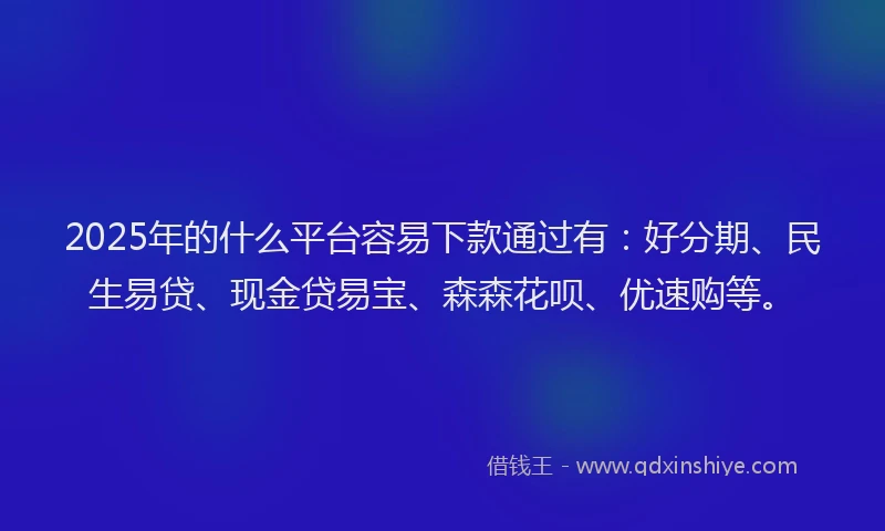 2025年的什么平台容易下款通过有：好分期、民生易贷、现金贷易宝、森森花呗、优速购等。