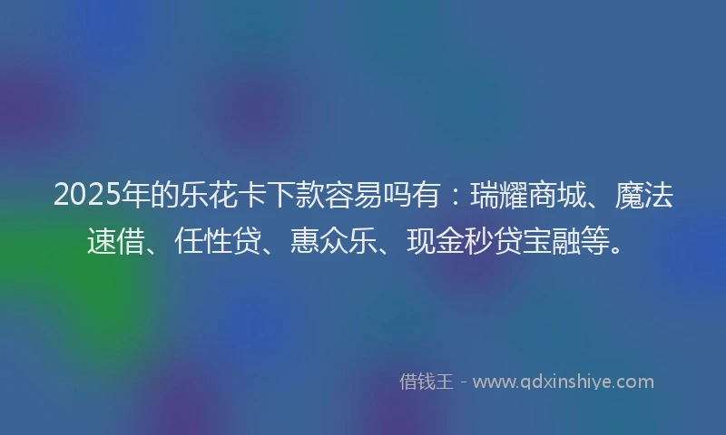 2025年的乐花卡下款容易吗有：瑞耀商城、魔法速借、任性贷、惠众乐、现金秒贷宝融等。