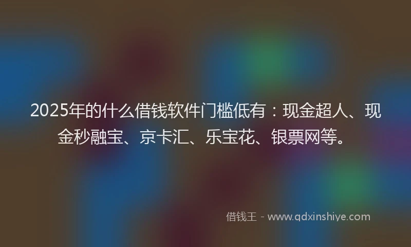 2025年的什么借钱软件门槛低有:现金超人、现金秒融宝、京卡汇、乐宝花、银票网等。