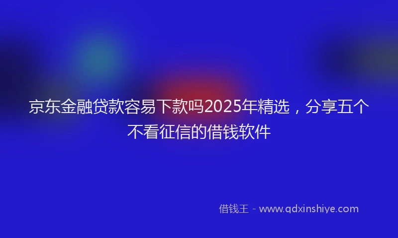 京东金融贷款容易下款吗2025年精选，分享五个不看征信的借钱软件
