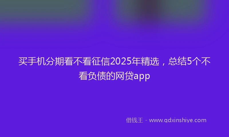 买手机分期看不看征信2025年精选，总结5个不看负债的网贷app