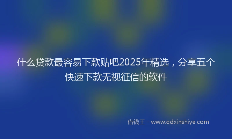 什么贷款最容易下款贴吧2025年精选，分享五个快速下款无视征信的软件
